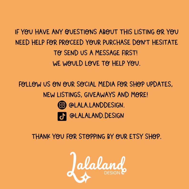 May include: Orange background with black text that reads "IF YOU HAVE ANY QUESTIONS ABOUT THIS LISTING OR YOU NEED HELP FOR PROCEED YOUR PURCHASE DON'T HESITATE TO SEND US A MESSAGE FIRST! WE WOULD LOVE TO HELP YOU. FOLLOW US ON OUR SOCIAL MEDIA FOR SHOP UPDATES, NEW LISTINGS, GIVEAWAYS AND MORE! @LALA.LANDDESIGN. @LALALAND.DESIGN THANK YOU FOR STOPPING BY OUR ETSY SHOP. Jalaland DESIGN" with a star graphic below the text.