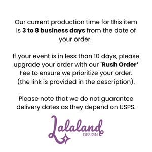 May include: Text on a white background that reads: Our current production time for this item is 3 to 8 business days from the date of your order. If your event is in less than 10 days, please upgrade your order with our 'Rush Order' Fee to ensure we prioritize your order. (the link is provided in the description). Please note that we do not guarantee delivery dates as they depend on USPS. Lalaland Design.