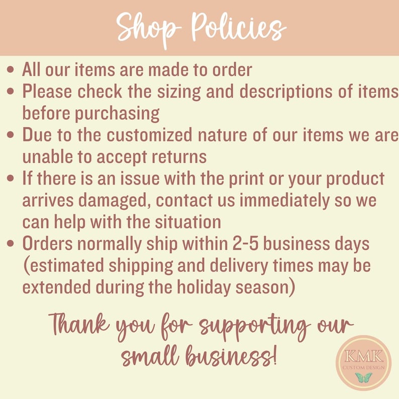 May include: Shop policies for a small business. The text states that all items are made to order, to check sizing and descriptions before purchasing, that returns are not accepted due to the customized nature of the items, and that orders ship within 2-5 business days. The text also states that shipping and delivery times may be extended during the holiday season.