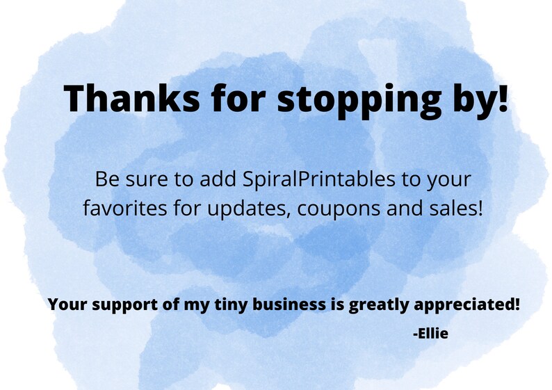 May include: A blue watercolor background with white text that says "Thanks for stopping by! Be sure to add SpiralPrintables to your favorites for updates, coupons and sales! Your support of my tiny business is greatly appreciated! -Ellie"