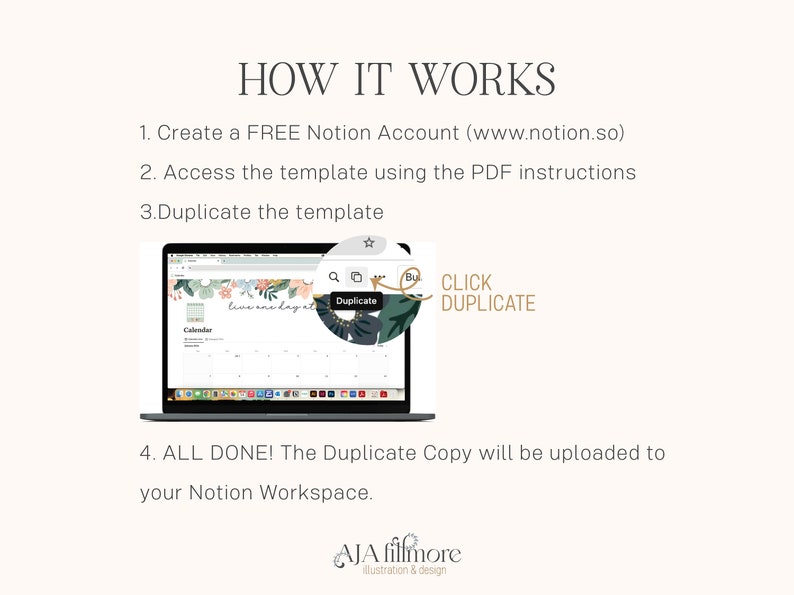 May include: A laptop computer screen showing a calendar template with the text "live one day at a time" and a button that says "Duplicate". The text "CLICK DUPLICATE" is written in a circle with a green leaf design. The text "HOW IT WORKS" is at the top of the image. The text "1. Create a FREE Notion Account (www.notion.so)" is below the title. The text "2. Access the template using the PDF instructions" is below the first line of text. The text "3. Duplicate the template" is below the second line of text. The text "4. ALL DONE! The Duplicate Copy will be uploaded to your Notion Workspace." is below the image of the laptop. The text "AJA filfmore Illustration & design" is at the bottom of the image.