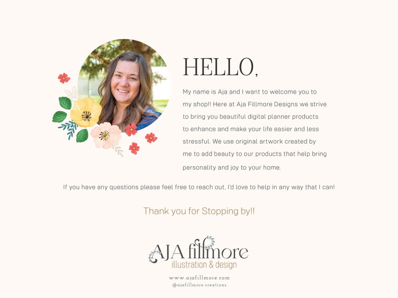 May include: Aja Fillmore Designs logo with a floral border and a photo of a woman smiling. The text says "HELLO, My name is Aja and I want to welcome you to my shop!! Here at Aja Fillmore Designs we strive to bring you beautiful digital planner products to enhance and make your life easier and less stressful. We use original artwork created by me to add beauty to our products that help bring personality and joy to your home. If you have any questions please feel free to reach out. I'd love to help in any way that I can! Thank you for Stopping by!! Aja Fillmore illustration & design www.ajafillmore.com @ajafillmore.creations"