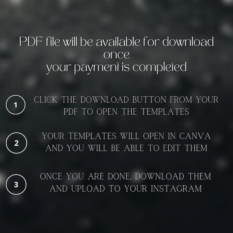 May include: A black and white graphic with instructions on how to download and use templates. The text reads: "PDF file will be available for download once your payment is completed. 1. CLICK THE DOWNLOAD BUTTON FROM YOUR PDF TO OPEN THE TEMPLATES. 2. YOUR TEMPLATES WILL OPEN IN CANVA AND YOU WILL BE ABLE TO EDIT THEM. 3. ONCE YOU ARE DONE, DOWNLOAD THEM AND UPLOAD TO YOUR INSTAGRAM."