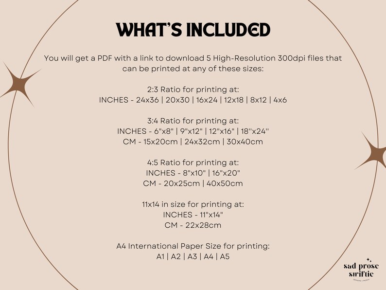 May include: A beige background with brown text that reads "WHAT'S INCLUDED". The text explains that you will receive a PDF with a link to download five high-resolution 300dpi files that can be printed in various sizes. The sizes are listed in inches and centimeters for 2:3, 3:4, 4:5 ratios, and 11x14 inches. The text also mentions that the files can be printed in A4 international paper size.