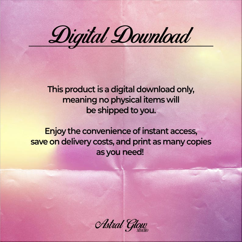 May include: Digital download text on a pink and yellow gradient background with a crumpled paper texture. The text reads "Digital Download" in a black cursive font. The text below reads "This product is a digital download only, meaning no physical items will be shipped to you. Enjoy the convenience of instant access, save on delivery costs, and print as many copies as you need!" in a black sans-serif font. The text at the bottom reads "Astral Glow studio" in a black cursive font.