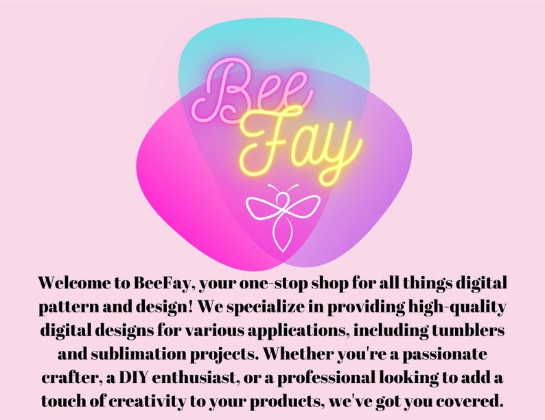 May include: BeeFay logo with a yellow bee and the text "BeeFay" in neon yellow lettering on a pink and blue background. The text below the logo reads "Welcome to BeeFay, your one-stop shop for all things digital pattern and design! We specialize in providing high-quality digital designs for various applications, including tumblers and sublimation projects. Whether you're a passionate crafter, a DIY enthusiast, or a professional looking to add a touch of creativity to your products, we've got you covered."