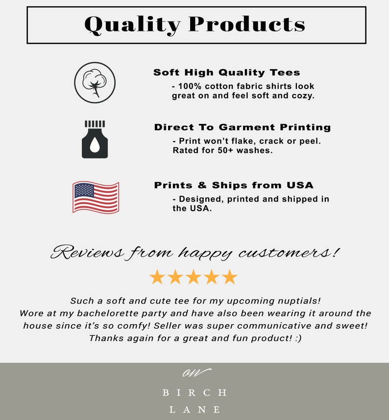 May include: Quality Products graphic with a cotton icon, a direct to garment printing icon, and a USA flag icon. The text reads "Soft High Quality Tees - 100% cotton fabric shirts look great on and feel soft and cozy." "Direct To Garment Printing - Print won't flake, crack or peel. Rated for 50+ washes." "Prints & Ships from USA - Designed, printed and shipped in the USA."  The graphic also includes a five-star review with the text "Such a soft and cute tee for my upcoming nuptials! Wore at my bachelorette party and have also been wearing it around the house since it's so comfy! Seller was super communicative and sweet! Thanks again for a great and fun product! :) on BIRCH LANE"