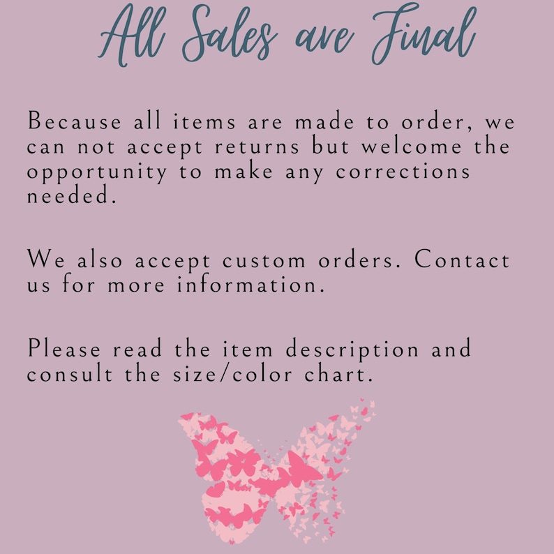 May include: A pink background with a butterfly made of smaller butterflies. The text "All Sales are Final" is at the top of the image. The text below reads: "Because all items are made to order, we can not accept returns but welcome the opportunity to make any corrections needed. We also accept custom orders. Contact us for more information. Please read the item description and consult the size/colour chart."