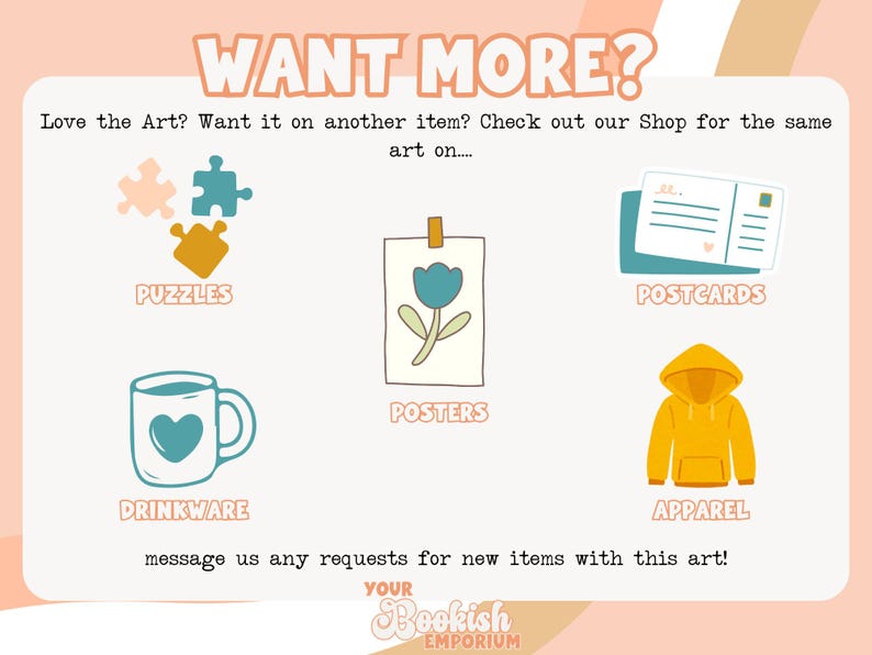 May include: A graphic showing different product options for customizing with your own art. The options include puzzles, drinkware, posters, postcards, and apparel. The text "WANT MORE?" is at the top of the graphic. The text "Love the Art? Want it on another item? Check out our Shop for the same art on..." is below the title. The text "message us any requests for new items with this art!" is at the bottom of the graphic. The text "YOUR Bookish EMPORIUM" is at the bottom of the graphic.