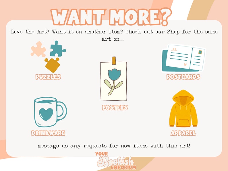 May include: Promotional graphic with the text "WANT MORE?" and illustrations of puzzles, posters, postcards, drinkware, and apparel. The text encourages customers to request new items with the art.