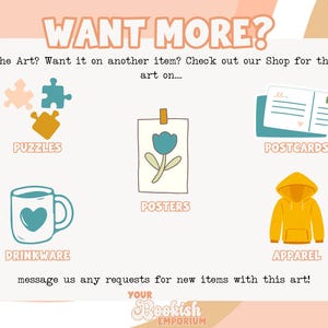 May include: A graphic showing different product options for a design. The options include puzzles, drinkware, posters, postcards, and apparel. The text "WANT MORE?" is at the top of the graphic. The text "Love the Art? Want it on another item? Check out our Shop for the same art on..." is below the title. The text "message us any requests for new items with this art!" is at the bottom of the graphic. The text "YOUR Bookish EMPORIUM" is at the bottom of the graphic.
