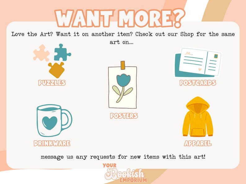 May include: A graphic showing different product options for a design. The options include puzzles, drinkware, posters, postcards, and apparel. The text "WANT MORE?" is at the top of the graphic. The text "Love the Art? Want it on another item? Check out our Shop for the same art on..." is below the title. The text "message us any requests for new items with this art!" is at the bottom of the graphic. The text "YOUR Bookish EMPORIUM" is at the bottom of the graphic.