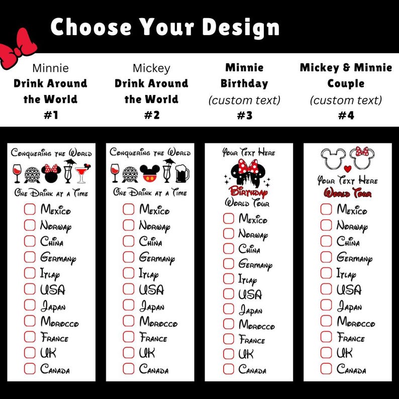 May include: A graphic design featuring four vertical checklists titled Choose Your Design. Each list includes icons of drinks and characters, with text options like Minnie Drink Around the World, Mickey Drink Around the World, Minnie Birthday, and Mickey & Minnie Couple.