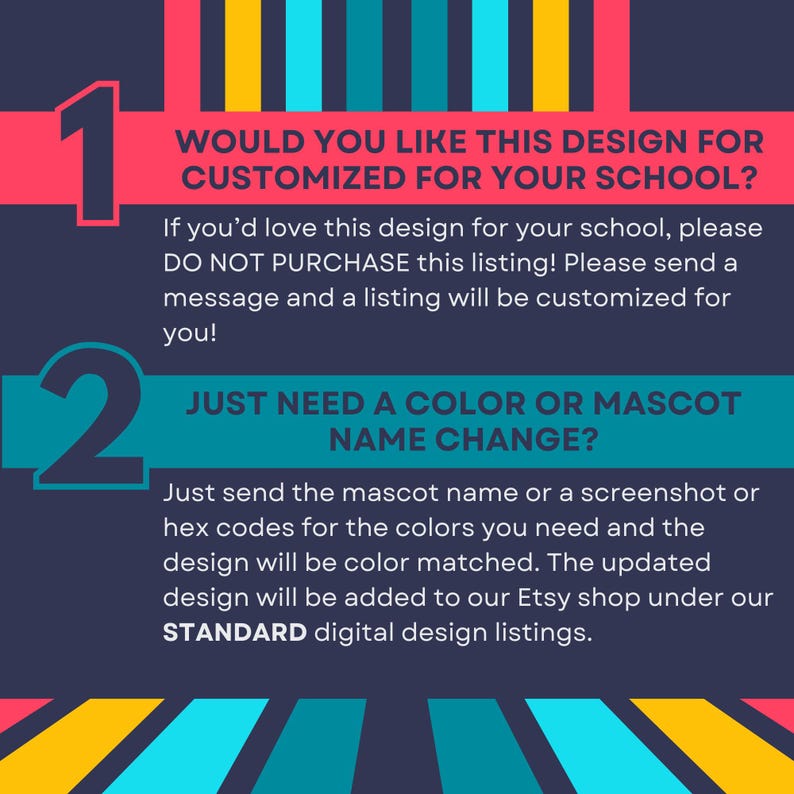 Pu&ograve; includere: Un grafico informativo blu scuro con strisce verticali gialle, turchesi e rosa. Contiene il testo: 1. WOULD YOU LIKE THIS DESIGN FOR CUSTOMIZED FOR YOUR SCHOOL? If you&rsquo;d love this design for your school, please DO NOT PURCHASE this listing! 2. JUST NEED A COLOR OR MASCOT NAME CHANGE? Just send the mascot name or a screenshot or hex codes for the colors you need and the design will be color matched. The updated design will be added to our Etsy shop under our STANDARD digital design listings.