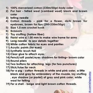 May include: A list of materials and tools needed to make a felt doll. The list includes items such as mercerized cotton, felted wool, felting needles, cotton threads, crochet hook, scissors, toy stuffing, florist wire, long needle, white cotton fabric, acrylic paints, synthetic brush, clear glue, pencil, round pliers, buttons, stick, cotton threads in white and pink, black and gray threads, eye shadow, white wool, beige and light brown cotton threads.