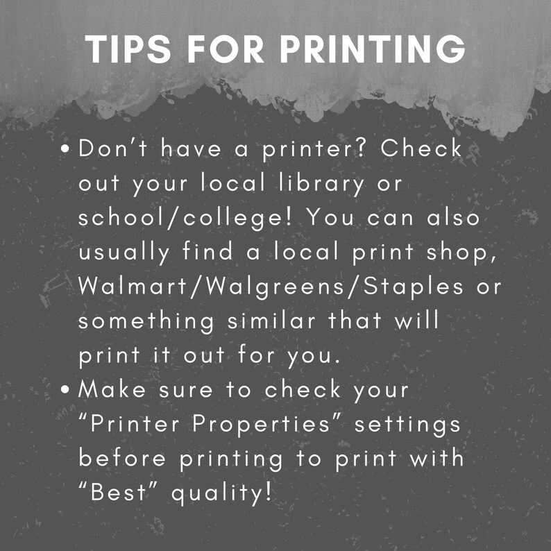 May include: Tips for printing: Don't have a printer? Check out your local library or school/college! You can also usually find a local print shop, Walmart/Walgreens/Staples or something similar that will print it out for you. Make sure to check your "Printer Properties" settings before printing to print with "Best" quality!