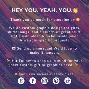 May include: A colorful graphic design advertisement with the text "HEY YOU. YEAH, YOU." and "Thank you so much for stopping by."  The ad also includes the text "We do custom graphic design for gifts, shirts, mugs, and all kinds of great stuff. Got a wild idea? A niche inside joke? A weirdly specific request? Send us a message! We'd love to make it happen. Hit Follow to keep us in mind for your next custom gift or graphics need."  The ad also includes the text "FIND US ON SOCIALS @NATRONIC_ART:" and social media icons for Facebook, Instagram, Pinterest, and TikTok.