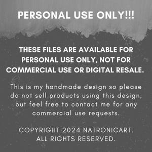 May include: Text on a gray background that reads "PERSONAL USE ONLY!!! THESE FILES ARE AVAILABLE FOR PERSONAL USE ONLY, NOT FOR COMMERCIAL USE OR DIGITAL RESALE. This is my handmade design so please do not sell products using this design, but feel free to contact me for any commercial use requests. COPYRIGHT 2024 NATRONICART. ALL RIGHTS RESERVED."