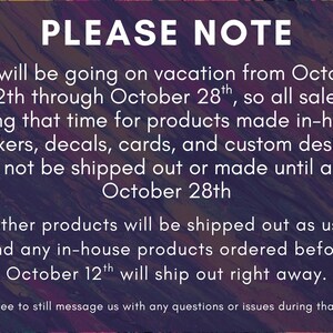 May include: A digital notice with a dark, abstract purple and orange marbled background featuring white text that reads: PLEASE NOTE. We will be going on vacation from October 12th through October 28th, so all sales during that time for products made in-house (stickers, decals, cards, and custom designs) will not be shipped out or made until after October 28th. All other products will be shipped out as usual, and any in-house products ordered before October 12th will ship out right away. (feel free to still message us with any questions or issues during that time)