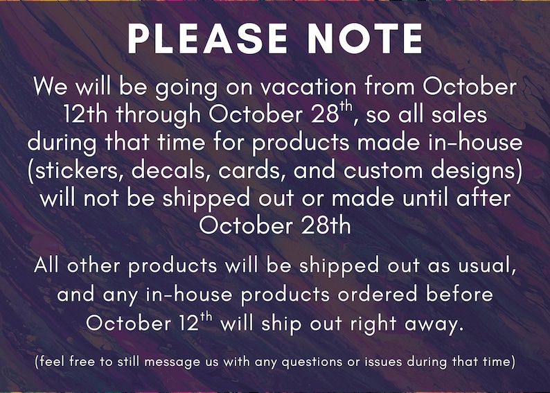 May include: A digital notice with a dark, abstract purple and orange marbled background featuring white text that reads: PLEASE NOTE. We will be going on vacation from October 12th through October 28th, so all sales during that time for products made in-house (stickers, decals, cards, and custom designs) will not be shipped out or made until after October 28th. All other products will be shipped out as usual, and any in-house products ordered before October 12th will ship out right away. (feel free to still message us with any questions or issues during that time)