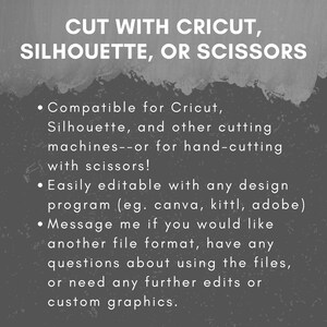 May include: Text on a gray background that reads "CUT WITH CRICUT, SILHOUETTE, OR SCISSORS" and lists the following features: Compatible for Cricut, Silhouette, and other cutting machines--or for hand-cutting with scissors! Easily editable with any design program (eg. canva, kittl, adobe) Message me if you would like another file format, have any questions about using the files, or need any further edits or custom graphics.