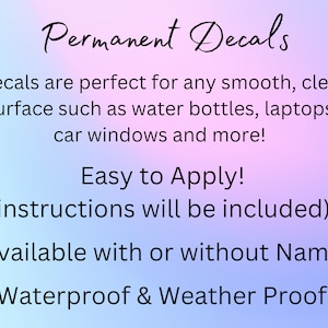 May include: Permanent decals are perfect for any smooth, clean surface such as water bottles, laptops, car windows and more! Easy to Apply! (instructions will be included) Available with or without Name Waterproof & Weather Proof