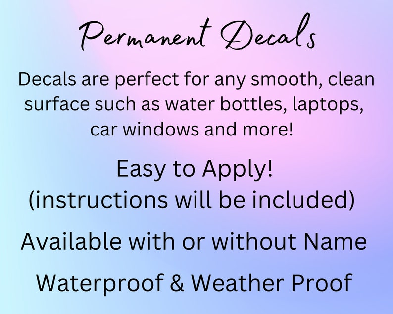 May include: Permanent decals are perfect for any smooth, clean surface such as water bottles, laptops, car windows and more! Easy to Apply! (instructions will be included) Available with or without Name Waterproof & Weather Proof