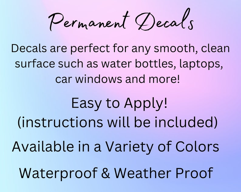 May include: Permanent decals are perfect for any smooth, clean surface such as water bottles, laptops, car windows and more! Easy to Apply! (instructions will be included) Available in a Variety of Colors Waterproof & Weather Proof