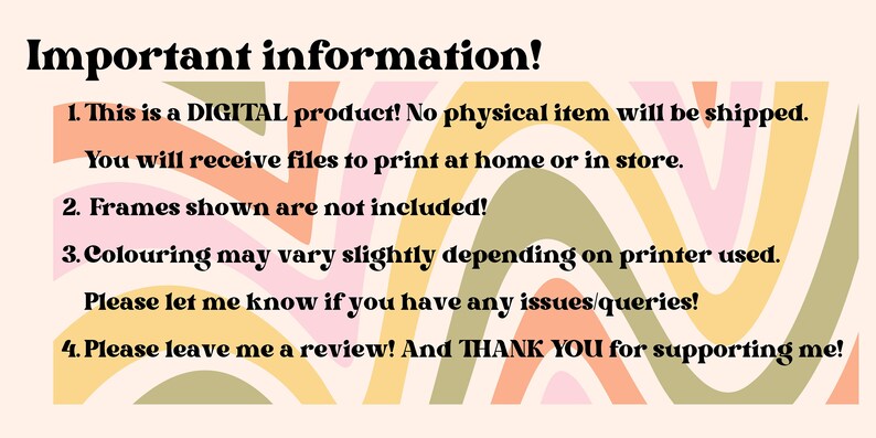 May include: A digital product information graphic with a colorful abstract background. The text reads: "Important information! 1. This is a DIGITAL product! No physical item will be shipped. You will receive files to print at home or in store. 2. Frames shown are not included! 3. Colouring may vary slightly depending on printer used. Please let me know if you have any issues/queries! 4. Please leave me a review! And THANK YOU for supporting me!"