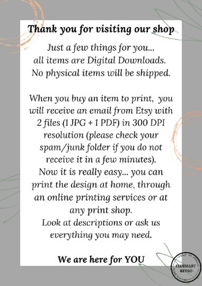 May include: Text overlay on a gray background with a peach-colored circle design. The text reads: "Thank you for visiting our shop. Just a few things for you... all items are Digital Downloads. No physical items will be shipped. When you buy an item to print, you will receive an email from Etsy with 2 files (1 JPG + 1 PDF) in 300 DPI resolution (please check your spam/junk folder if you do not receive it in a few minutes). Now it is really easy... you can print the design at home, through an online printing services or at any print shop. Look at descriptions or ask us everything you may need. We are here for YOU."