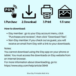 May include: A graphic showing the steps to download a digital printable wall art: purchase, download, print, and frame. The text "How to download" is included, along with instructions for Etsy members and non-Etsy members. The text "Notes" is included, along with instructions on how to download the digital file. The text "For more information about downloading, go to: https://www.etsy.com/help/article/3949" is included. The text "Blue Sky Printable Wall Arts" is included.
