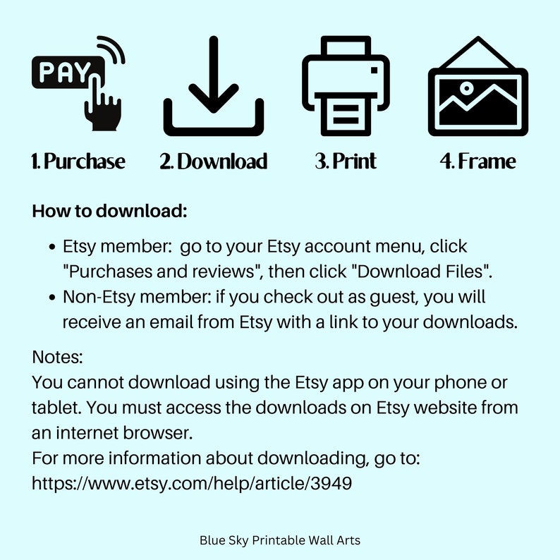 May include: A graphic showing the steps to download a digital printable wall art: purchase, download, print, and frame. The text "How to download" is included, along with instructions for Etsy members and non-Etsy members. The text "Notes" is included, along with instructions on how to download the digital file. The text "For more information about downloading, go to: https://www.etsy.com/help/article/3949" is included. The text "Blue Sky Printable Wall Arts" is included.