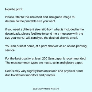 May include: Text on a light blue background with instructions on how to print a printable wall art. The text says "How to print", "Please refer to the size chart and size guide image to determine the printable size you want.", "If you need a different size ratio from what is included in the downloads, please feel free to send me a message with the size you want. I will send you the desired size via email.", "You can print at home, at a print shop or via an online printing service.", "For the best quality, at least 200 Gsm paper is recommended. The most common types are matte, satin and glossy paper.", "Colors may vary slightly both on screen and physical prints due to different monitors and printers.", and "Blue Sky Printable Wall Arts".