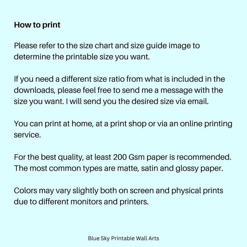 May include: Text on a light blue background with instructions on how to print a printable wall art. The text says "How to print", "Please refer to the size chart and size guide image to determine the printable size you want.", "If you need a different size ratio from what is included in the downloads, please feel free to send me a message with the size you want. I will send you the desired size via email.", "You can print at home, at a print shop or via an online printing service.", "For the best quality, at least 200 Gsm paper is recommended. The most common types are matte, satin and glossy paper.", "Colors may vary slightly both on screen and physical prints due to different monitors and printers.", and "Blue Sky Printable Wall Arts".