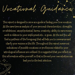 K&ouml;nnte beinhalten: Ein schwarzer Hintergrund mit goldenen Sternen und Text, der "Vocational Guidance" lautet. Der Text darunter erkl&auml;rt, dass dieser Bericht als Leitfaden f&uuml;r die Suche nach Ihrer wahren Berufung dienen soll. Er erw&auml;hnt auch eine Analyse der pers&ouml;nlichen Eigenschaften, St&auml;rken, Hemmungen, ungenutzten Potenziale, Karma, Kreativit&auml;t, F&auml;higkeit, Geld zu verdienen, Arbeit in Bezug auf die Besch&auml;ftigung und eine Synthese des Vorstehenden, um Ihnen zu helfen, Ihre Mission im Leben zusammenzufassen und zu verdeutlichen. Der Text erw&auml;hnt auch zahlreiche Hinweise auf m&ouml;gliche Berufe oder Berufe, die mit Ihren astrologischen Einfl&uuml;ssen zusammenh&auml;ngen. Es wird vorgeschlagen, diese Informationen in sich selbst zu reflektieren, damit am Ende Ihre eigene Intuition Sie zur besten Auswahl f&uuml;hrt.