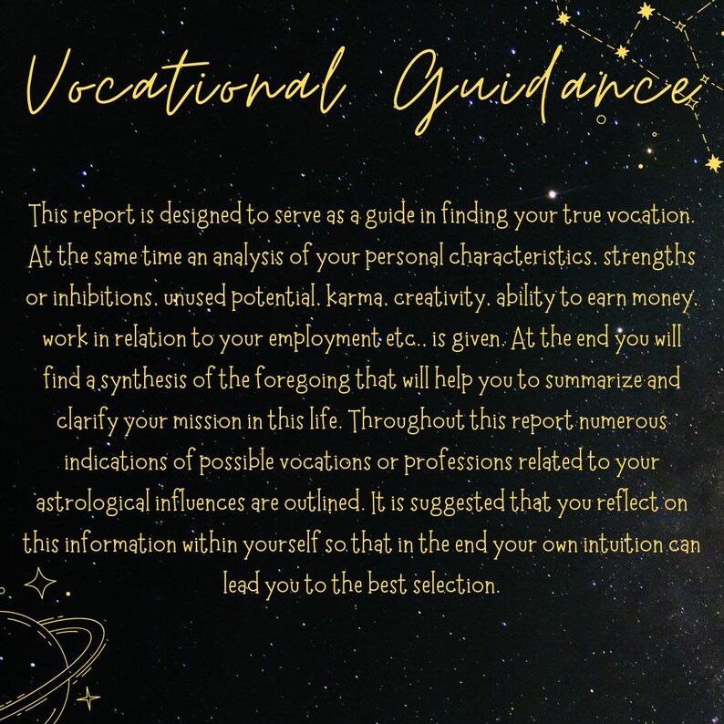 K&ouml;nnte beinhalten: Ein schwarzer Hintergrund mit goldenen Sternen und Text, der "Vocational Guidance" lautet. Der Text darunter erkl&auml;rt, dass dieser Bericht als Leitfaden f&uuml;r die Suche nach Ihrer wahren Berufung dienen soll. Er erw&auml;hnt auch eine Analyse der pers&ouml;nlichen Eigenschaften, St&auml;rken, Hemmungen, ungenutzten Potenziale, Karma, Kreativit&auml;t, F&auml;higkeit, Geld zu verdienen, Arbeit in Bezug auf die Besch&auml;ftigung und eine Synthese des Vorstehenden, um Ihnen zu helfen, Ihre Mission im Leben zusammenzufassen und zu verdeutlichen. Der Text erw&auml;hnt auch zahlreiche Hinweise auf m&ouml;gliche Berufe oder Berufe, die mit Ihren astrologischen Einfl&uuml;ssen zusammenh&auml;ngen. Es wird vorgeschlagen, diese Informationen in sich selbst zu reflektieren, damit am Ende Ihre eigene Intuition Sie zur besten Auswahl f&uuml;hrt.