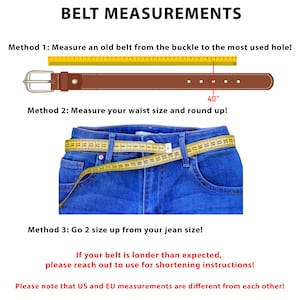 May include: A diagram illustrating three methods for measuring belt size. The first method shows a brown leather belt with a silver buckle measured with a yellow tape measure. The second method shows a pair of blue jeans with a yellow tape measure wrapped around the waist. The third method shows text explaining how to measure a belt size based on jean size. The text reads: "BELT MEASUREMENTS", "Method 1: Measure an old belt from the buckle to the most used hole!", "40"", "Method 2: Measure your waist size and round up!", "Method 3: Go 2 size up from your jean size!", "If your belt is londer than expected, please reach out to use for shortening instructions!", "Please note that US and EU measurements are different from each other!"
