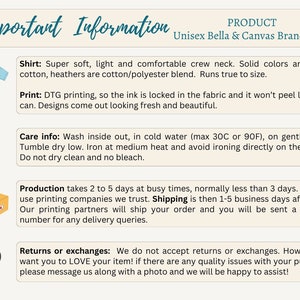 May include: Important information about a unisex Bella + Canvas brand shirt. The shirt is super soft, light, and comfortable. It is made of 100% cotton or a cotton/polyester blend. The print is DTG, so the ink is locked in the fabric and won't peel. Care instructions include washing inside out in cold water, tumble drying low, and ironing at medium heat. Production takes 2 to 5 days, and shipping takes 1 to 5 business days. Returns or exchanges are not accepted, but the seller will be happy to assist with any quality issues.
