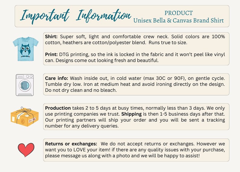 May include: Important information about a unisex Bella + Canvas brand shirt. The shirt is super soft, light, and comfortable. It is made of 100% cotton or a cotton/polyester blend. The print is DTG, so the ink is locked in the fabric and won't peel. Care instructions include washing inside out in cold water, tumble drying low, and ironing at medium heat. Production takes 2 to 5 days, and shipping takes 1 to 5 business days. Returns or exchanges are not accepted, but the seller will be happy to assist with any quality issues.