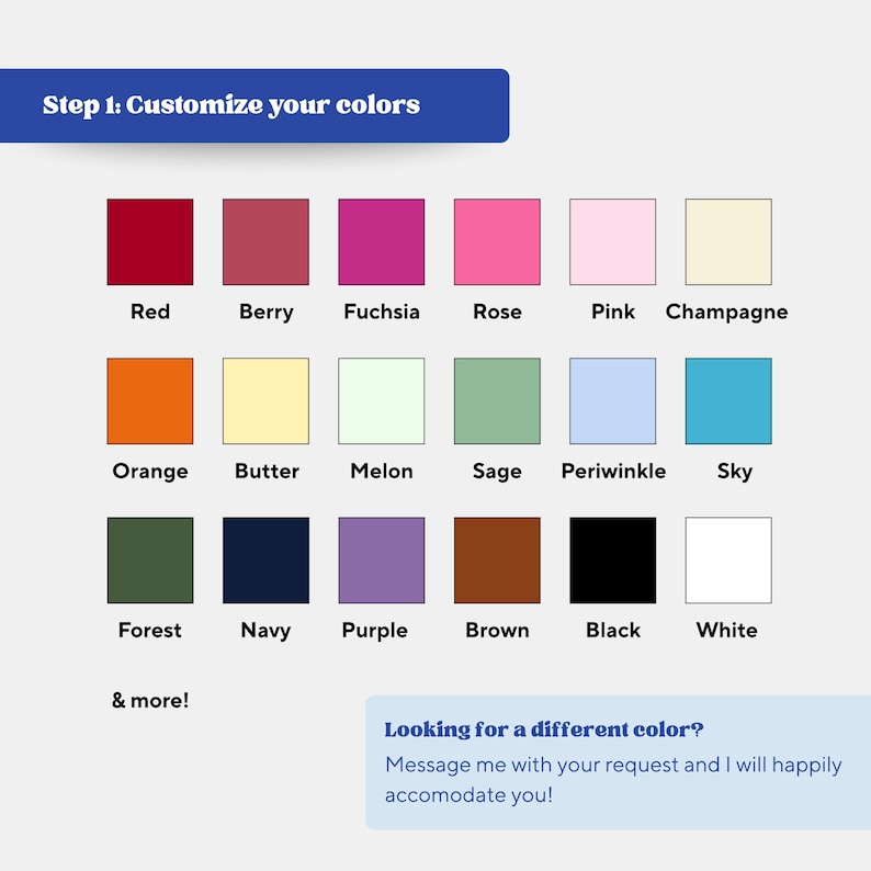 May include: A color chart with 16 color swatches, including red, berry, fuchsia, rose, pink, champagne, orange, butter, melon, sage, periwinkle, sky, forest, navy, purple, brown, black, and white. Text reads "Step 1: Customize your colors."
