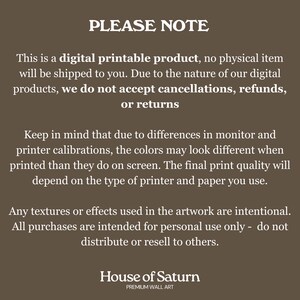 Puede incluir: Un aviso sobre un producto digital imprimible con el texto "PLEASE NOTE" en letras grandes y en negrita. El texto explica que el producto es digital y que no se enviar&aacute; ning&uacute;n art&iacute;culo f&iacute;sico. Tambi&eacute;n indica que debido a la naturaleza de los productos digitales, no se aceptan cancelaciones, reembolsos o devoluciones. El texto tambi&eacute;n menciona que los colores pueden variar debido a las calibraciones del monitor y la impresora. El aviso termina con el texto "House of Saturn" y "PREMIUM WALL ART".