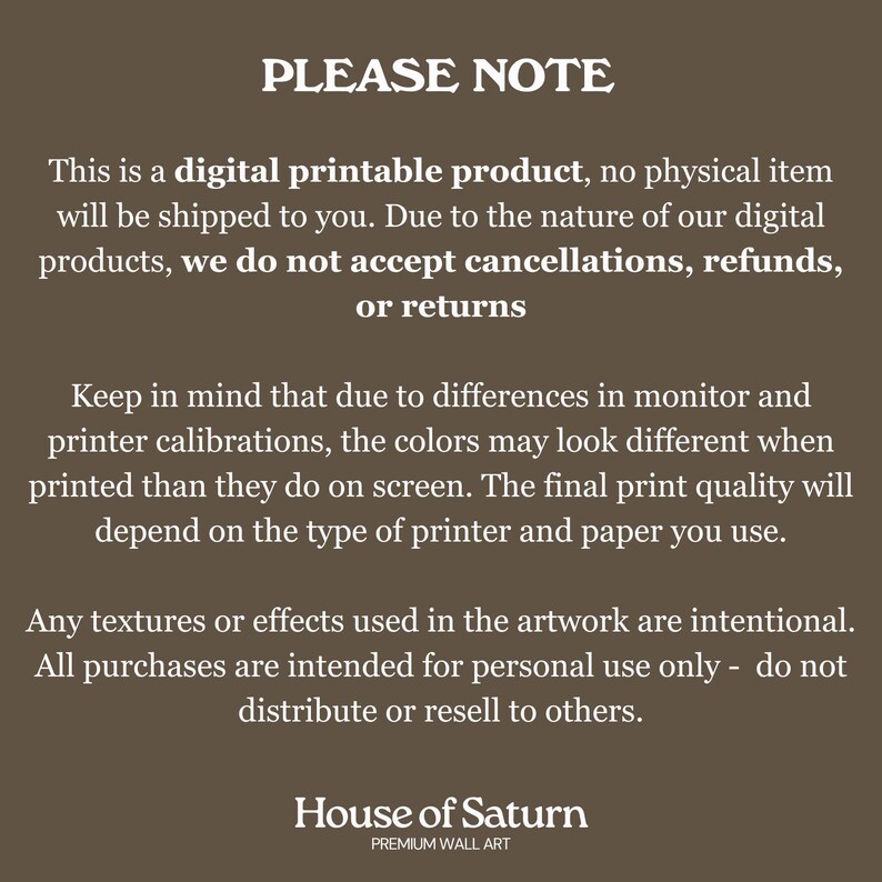 Puede incluir: Un aviso sobre un producto digital imprimible con el texto "PLEASE NOTE" en letras grandes y en negrita. El texto explica que el producto es digital y que no se enviar&aacute; ning&uacute;n art&iacute;culo f&iacute;sico. Tambi&eacute;n indica que debido a la naturaleza de los productos digitales, no se aceptan cancelaciones, reembolsos o devoluciones. El texto tambi&eacute;n menciona que los colores pueden variar debido a las calibraciones del monitor y la impresora. El aviso termina con el texto "House of Saturn" y "PREMIUM WALL ART".