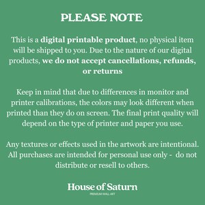 May include: Green background with white text that reads "PLEASE NOTE" followed by a paragraph explaining that this is a digital printable product, no physical item will be shipped. It also states that due to the nature of digital products, cancellations, refunds, or returns are not accepted. The second paragraph explains that colors may look different when printed due to monitor and printer calibrations. The final paragraph states that any textures or effects used in the artwork are intentional and that all purchases are intended for personal use only. The text "House of Saturn" is at the bottom of the image with the words "PREMIUM WALL ART" underneath.