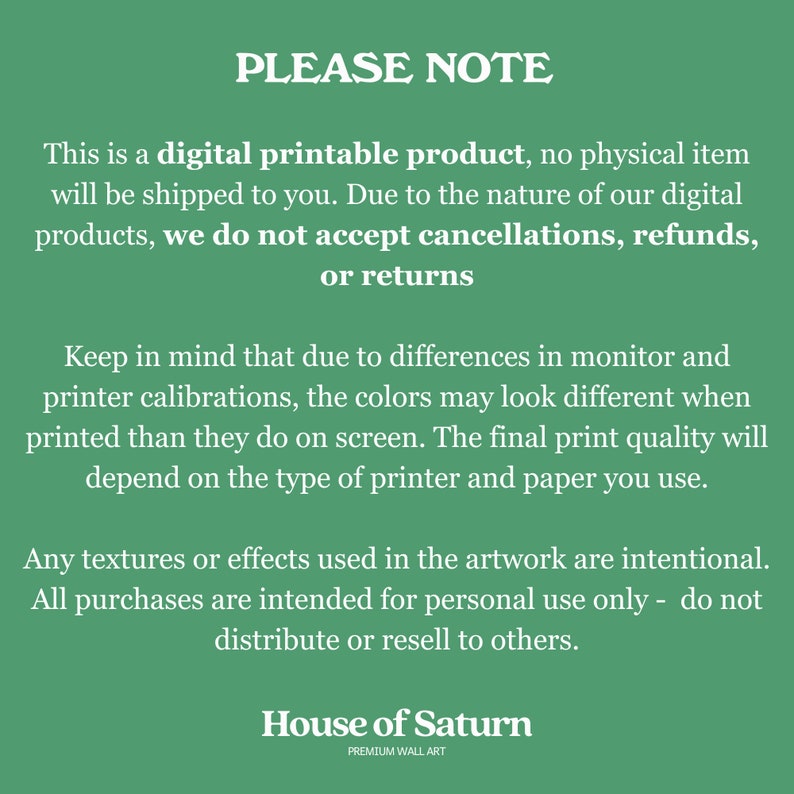 May include: Green background with white text that reads "PLEASE NOTE" followed by a paragraph explaining that this is a digital printable product, no physical item will be shipped. It also states that due to the nature of digital products, cancellations, refunds, or returns are not accepted. The text continues with a paragraph about color variations due to monitor and printer calibrations. The final paragraph states that any textures or effects used in the artwork are intentional and that all purchases are intended for personal use only. The text concludes with the words "House of Saturn" and "PREMIUM WALL ART".