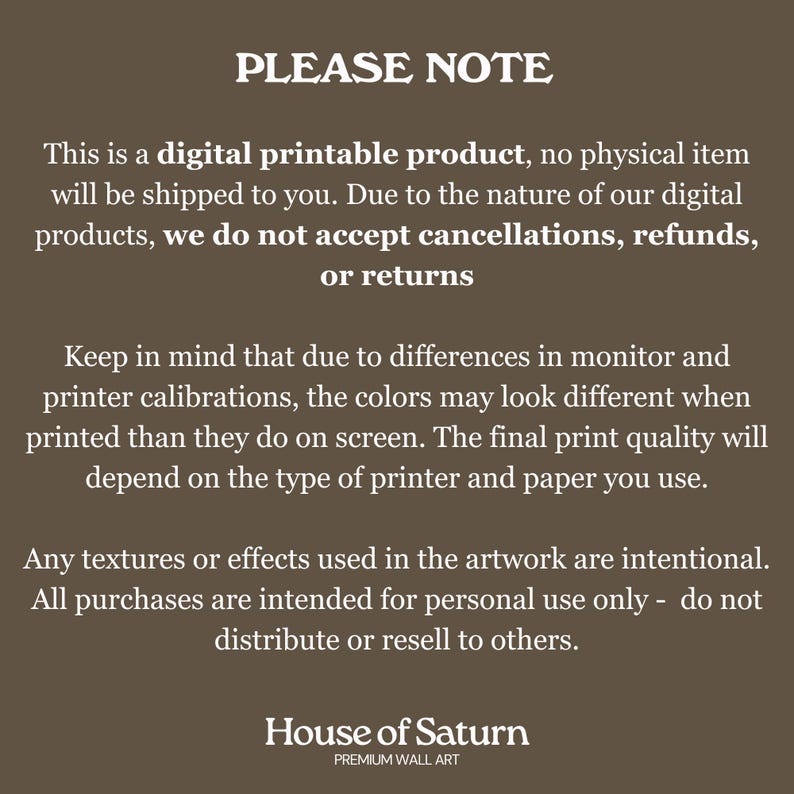 Puede incluir: Un aviso sobre un producto digital imprimible con el texto "PLEASE NOTE" en letras grandes y en negrita. El texto explica que el producto es digital y que no se enviar&aacute; ning&uacute;n art&iacute;culo f&iacute;sico. Tambi&eacute;n indica que, debido a la naturaleza de los productos digitales, no se aceptan cancelaciones, reembolsos o devoluciones. El texto tambi&eacute;n menciona que los colores pueden variar debido a las calibraciones del monitor y la impresora. El aviso termina con el texto "House of Saturn" y "PREMIUM WALL ART".