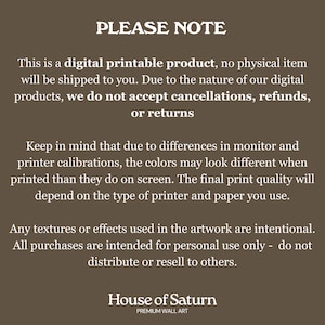 May include: A digital printable product notice with the text "PLEASE NOTE" in large, bold letters. The text explains that the product is digital and no physical item will be shipped. It also states that due to the nature of digital products, cancellations, refunds, or returns are not accepted. The text also mentions that colors may vary due to monitor and printer calibrations. The notice ends with the text "House of Saturn" and "PREMIUM WALL ART".