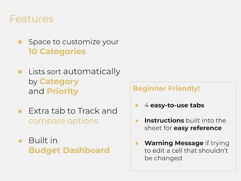 May include: A list of features for a budget spreadsheet template. The features include space to customize 10 categories, automatic sorting by category and priority, an extra tab to track and compare options, a built-in budget dashboard, 4 easy-to-use tabs, instructions built into the sheet for easy reference, and a warning message if trying to edit a cell that shouldn't be changed.
