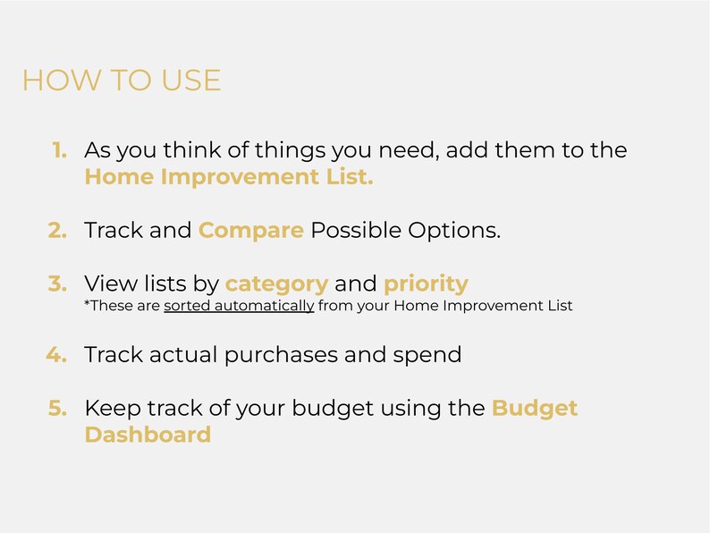 May include: A list of five steps on how to use a home improvement app. The steps are: 1. Add items to your Home Improvement List, 2. Track and compare possible options, 3. View lists by category and priority, 4. Track actual purchases and spend, and 5. Keep track of your budget using the Budget Dashboard.