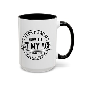 I Don&#39;t Know How To Act My Age, I&#39;ve Never Been This Old Before | Funny Coffee Mug | 11oz & 15oz