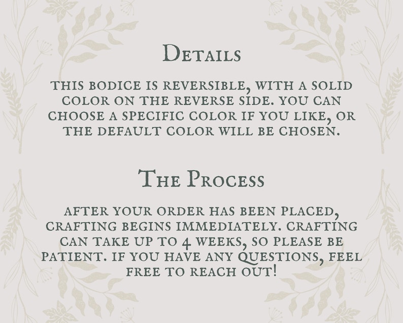 Op de afbeelding: Een lichtgrijze informatieve afbeelding met donkergrijze tekst. De tekst luidt: Details. This bodice is reversible, with a solid color on the reverse side. You can choose a specific color if you like, or the default color will be chosen. The Process. After your order has been placed, crafting begins immediately. Crafting can take up to 4 weeks, so please be patient. If you have any questions, feel free to reach out!